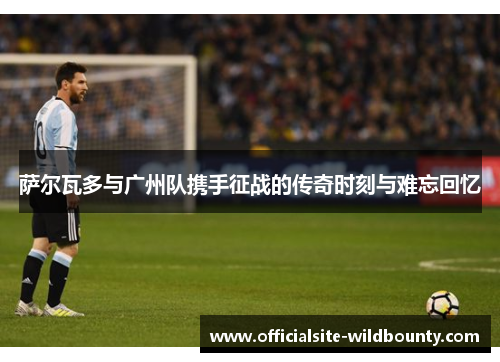 萨尔瓦多与广州队携手征战的传奇时刻与难忘回忆