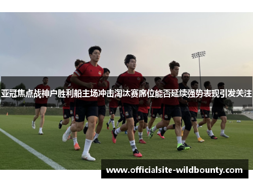 亚冠焦点战神户胜利船主场冲击淘汰赛席位能否延续强势表现引发关注