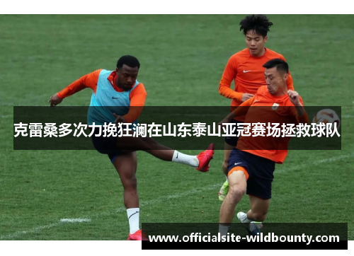 克雷桑多次力挽狂澜在山东泰山亚冠赛场拯救球队 克雷桑多次力挽狂澜在山东泰山亚冠赛场拯救球队