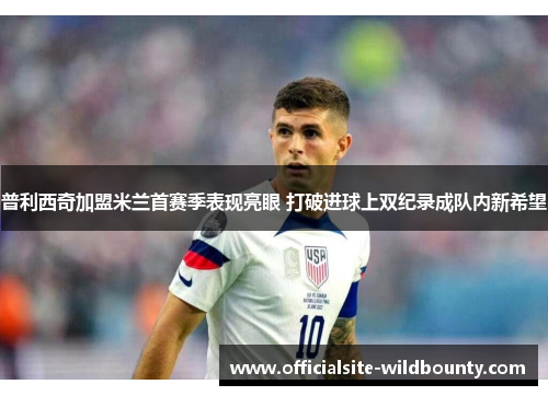 普利西奇加盟米兰首赛季表现亮眼 打破进球上双纪录成队内新希望 普利西奇加盟米兰首赛季表现亮眼 打破进球上双纪录成队内新希望