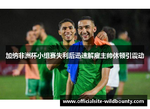 加纳非洲杯小组赛失利后迅速解雇主帅休顿引震动 加纳非洲杯小组赛失利后迅速解雇主帅休顿引震动