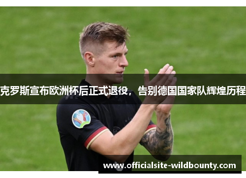 克罗斯宣布欧洲杯后正式退役，告别德国国家队辉煌历程