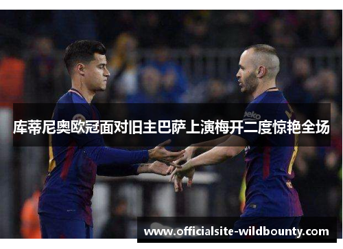 库蒂尼奥欧冠面对旧主巴萨上演梅开二度惊艳全场