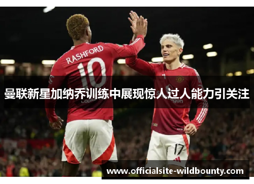 曼联新星加纳乔训练中展现惊人过人能力引关注