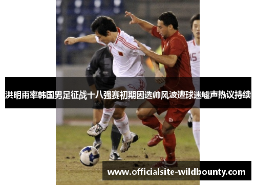 洪明甫率韩国男足征战十八强赛初期因选帅风波遭球迷嘘声热议持续