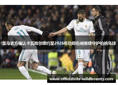 皇马官方确认卡瓦哈尔续约至2026年功勋右闸继续守护伯纳乌球