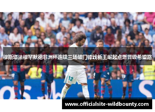 穆斯塔法穆罕默德非洲杯连续三场破门锋线新王崛起点燃晋级希望路