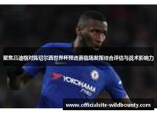 聚焦吕迪格对阵切尔西世界杯预选赛临场发挥综合评估与战术影响力