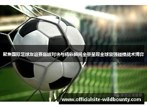 聚焦国际足球友谊赛巅峰对决与精彩瞬间全景呈现全球豪强碰撞战术博弈