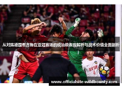 从对阵德国看吉鲁在亚冠赛场的统治级表现解析与战术价值全面剖析 从对阵德国看吉鲁在亚冠赛场的统治级表现解析与战术价值全面剖析