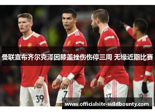 曼联宣布齐尔克泽因膝盖挫伤伤停三周 无缘近期比赛 曼联宣布齐尔克泽因膝盖挫伤伤停三周 无缘近期比赛